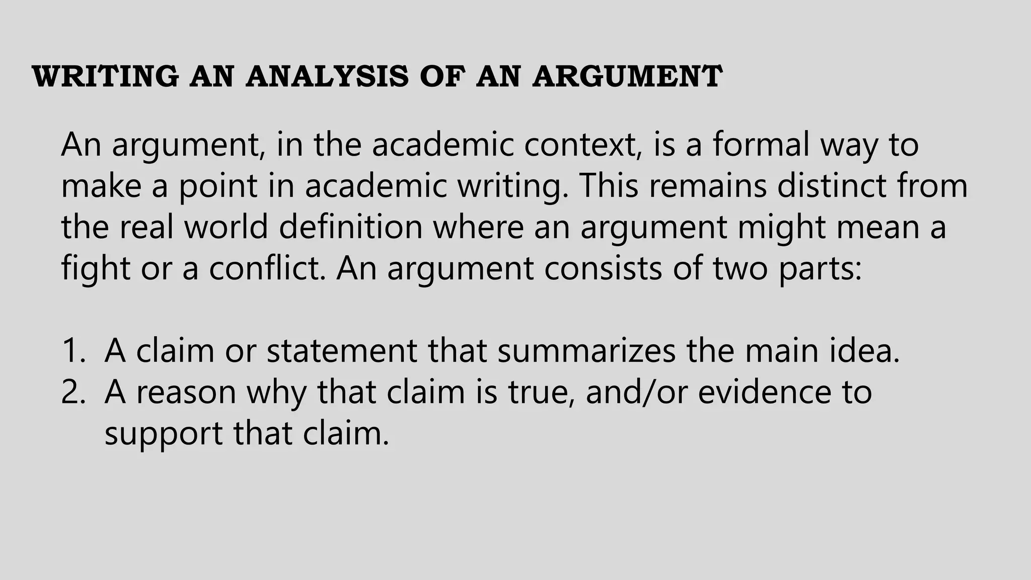 WRITING AN ANALYSIS OF AN ARGUMENT
An argument, in the academic context, is a formal way to
make a point in academic writing. This remains distinct from
the real world definition where an argument might mean a
fight or a conflict. An argument consists of two parts:
1. A claim or statement that summarizes the main idea.
2. A reason why that claim is true, and/or evidence to
support that claim.
 