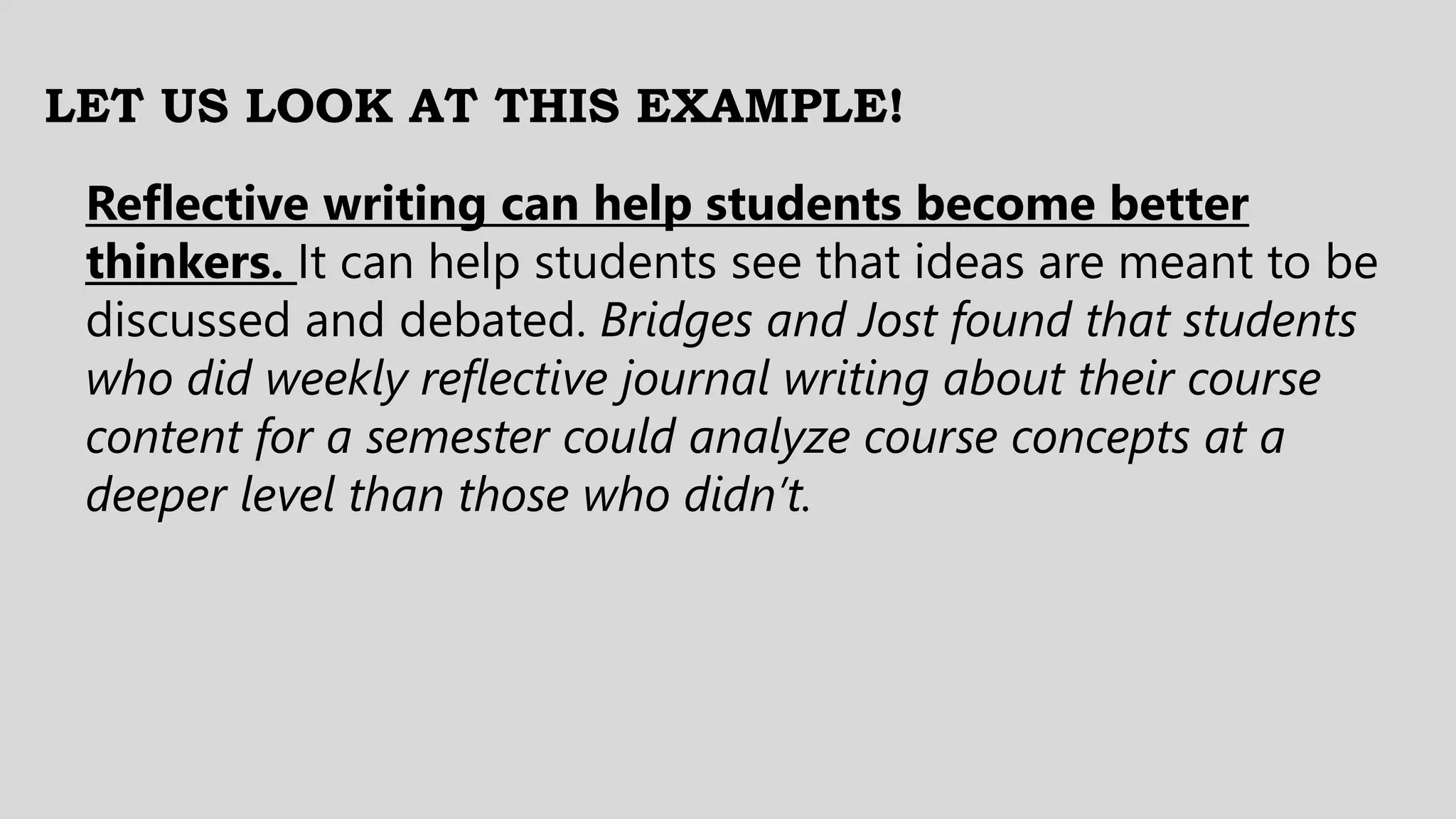 LET US LOOK AT THIS EXAMPLE!
Reflective writing can help students become better
thinkers. It can help students see that ideas are meant to be
discussed and debated. Bridges and Jost found that students
who did weekly reflective journal writing about their course
content for a semester could analyze course concepts at a
deeper level than those who didn’t.
 