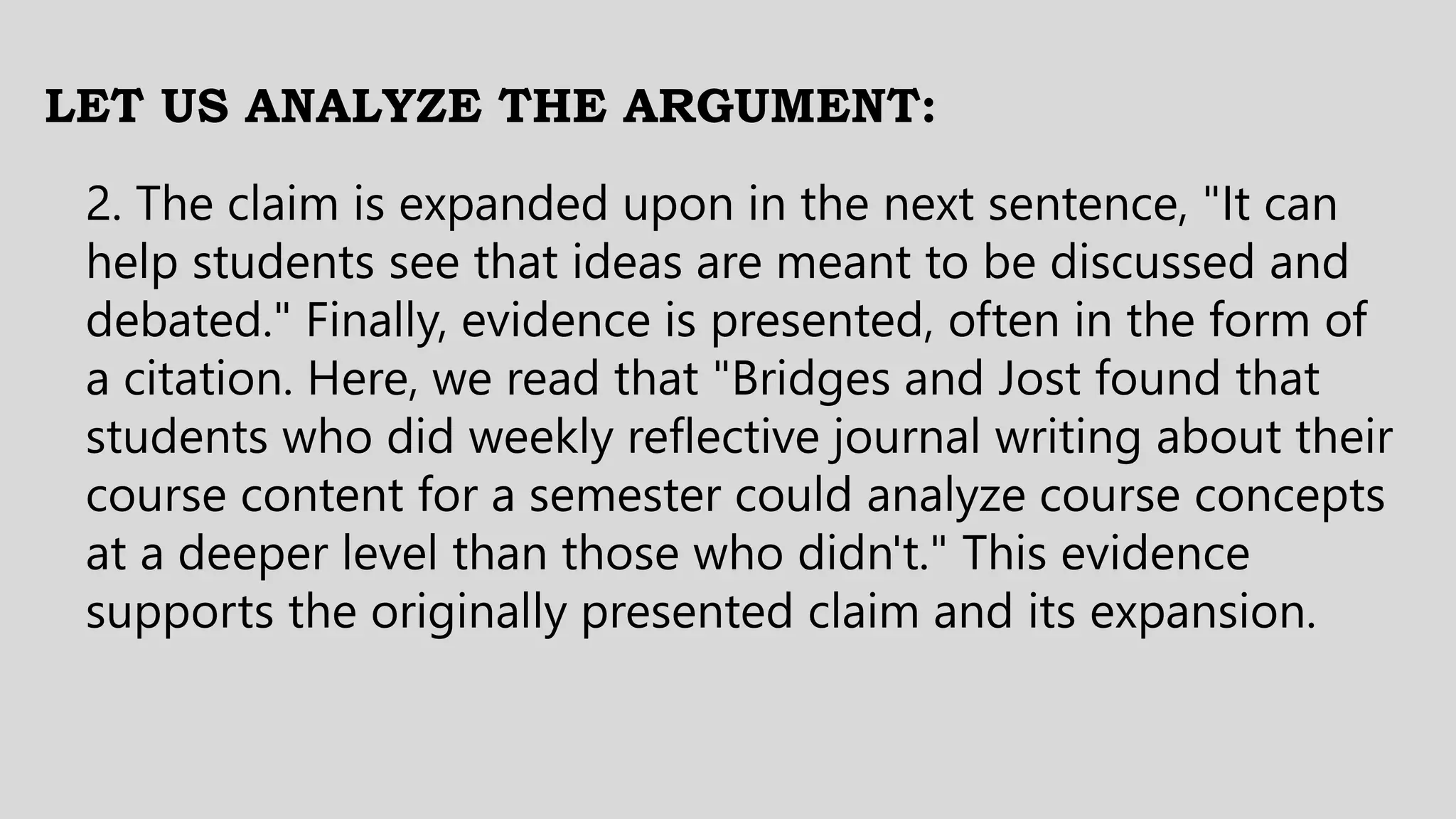 LET US ANALYZE THE ARGUMENT:
2. The claim is expanded upon in the next sentence, "It can
help students see that ideas are meant to be discussed and
debated." Finally, evidence is presented, often in the form of
a citation. Here, we read that "Bridges and Jost found that
students who did weekly reflective journal writing about their
course content for a semester could analyze course concepts
at a deeper level than those who didn't." This evidence
supports the originally presented claim and its expansion.
 