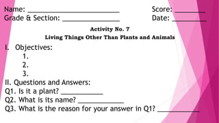 Name: ________________________ Score: ________
Grade & Section: _______________ Date: _________
Activity No. 7
Living Things Other Than Plants and Animals
I. Objectives:
1.
2.
3.
II. Questions and Answers:
Q1. Is it a plant? ___________
Q2. What is its name? ____________
Q3. What is the reason for your answer in Q1? ___________
 
