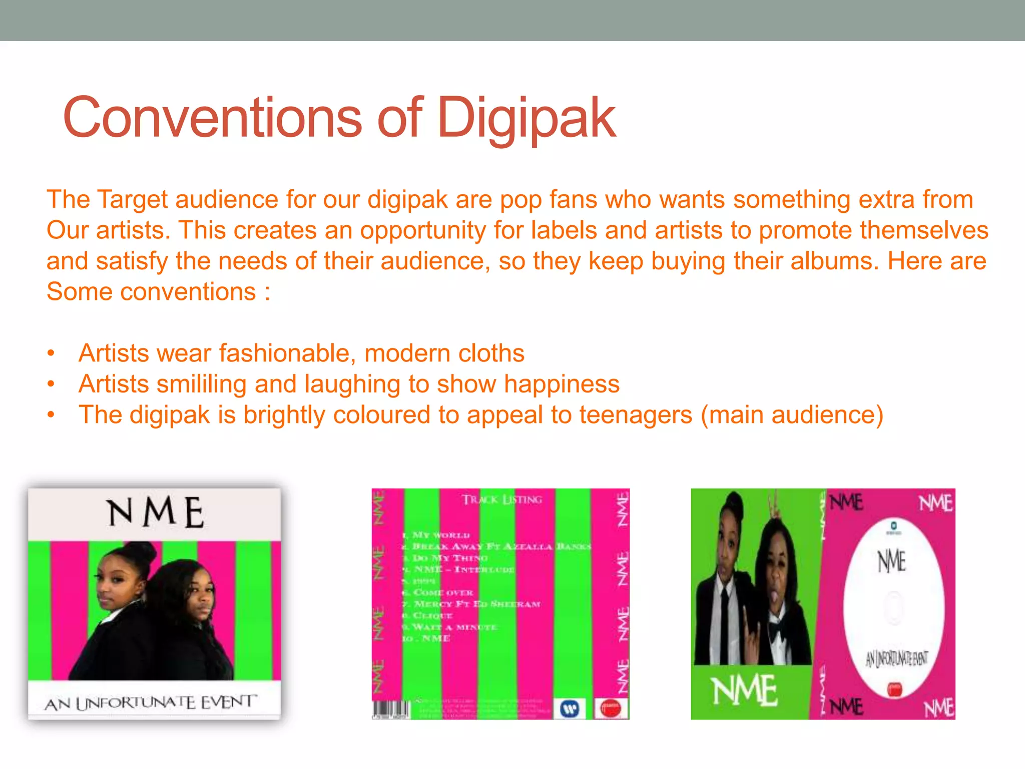 Conventions of Digipak
The Target audience for our digipak are pop fans who wants something extra from
Our artists. This creates an opportunity for labels and artists to promote themselves
and satisfy the needs of their audience, so they keep buying their albums. Here are
Some conventions :

• Artists wear fashionable, modern cloths
• Artists smililing and laughing to show happiness
• The digipak is brightly coloured to appeal to teenagers (main audience)
 