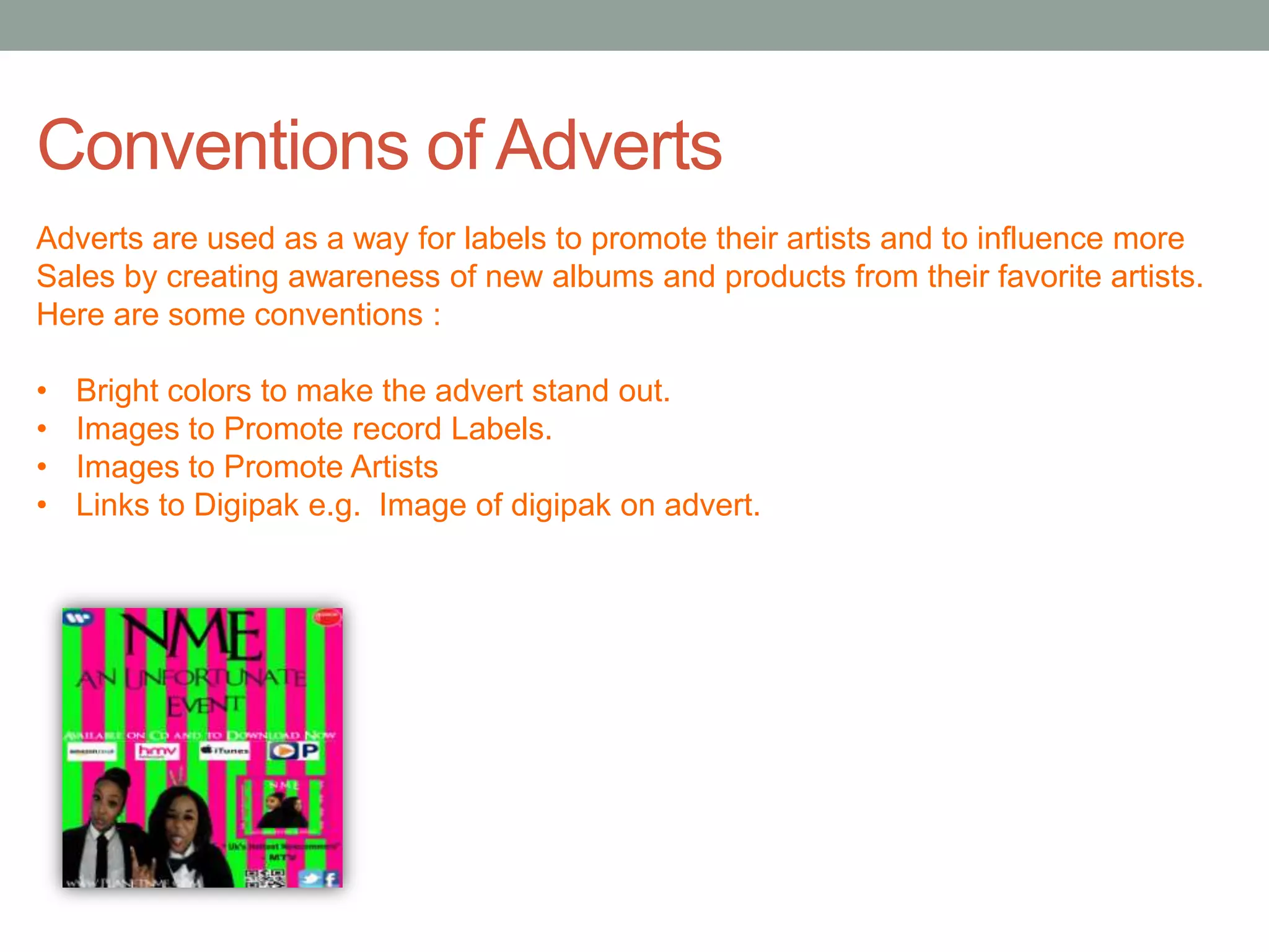 Conventions of Adverts
Adverts are used as a way for labels to promote their artists and to influence more
Sales by creating awareness of new albums and products from their favorite artists.
Here are some conventions :

•   Bright colors to make the advert stand out.
•   Images to Promote record Labels.
•   Images to Promote Artists
•   Links to Digipak e.g. Image of digipak on advert.
 