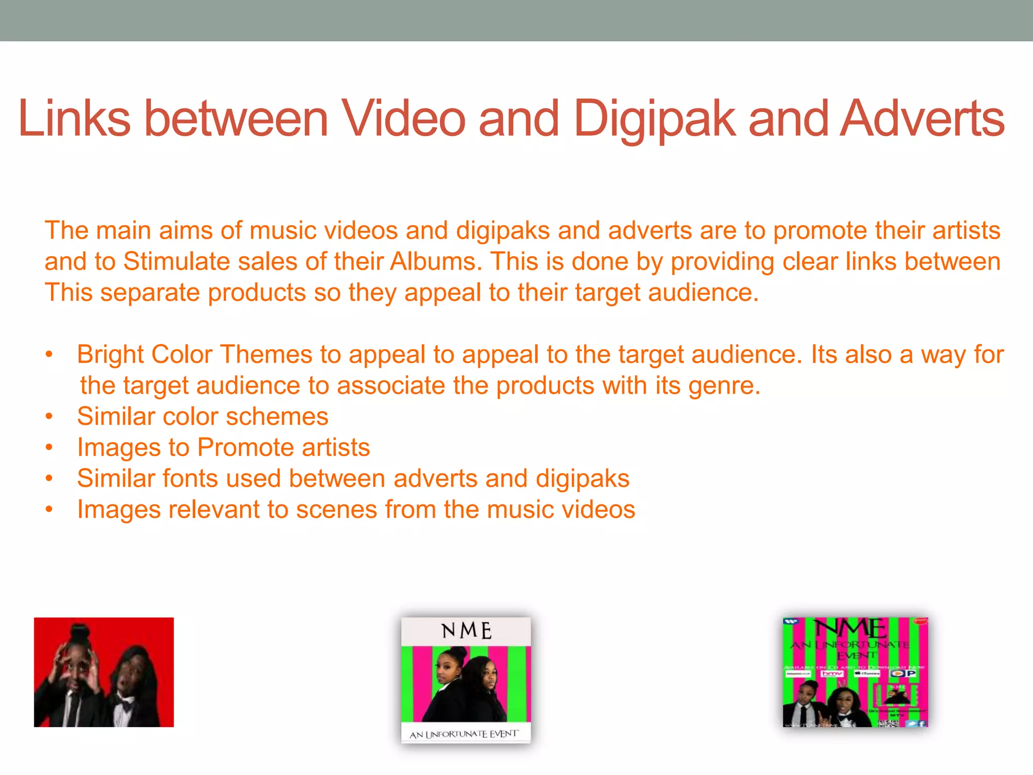 Links between Video and Digipak and Adverts
 The main aims of music videos and digipaks and adverts are to promote their artists
 and to Stimulate sales of their Albums. This is done by providing clear links between
 This separate products so they appeal to their target audience.

 • Bright Color Themes to appeal to appeal to the target audience. Its also a way for
   the target audience to associate the products with its genre.
 • Similar color schemes
 • Images to Promote artists
 • Similar fonts used between adverts and digipaks
 • Images relevant to scenes from the music videos
 