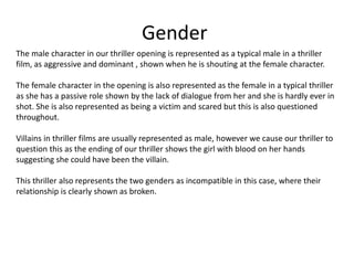 Gender
The male character in our thriller opening is represented as a typical male in a thriller
film, as aggressive and dominant , shown when he is shouting at the female character.
The female character in the opening is also represented as the female in a typical thriller
as she has a passive role shown by the lack of dialogue from her and she is hardly ever in
shot. She is also represented as being a victim and scared but this is also questioned
throughout.
Villains in thriller films are usually represented as male, however we cause our thriller to
question this as the ending of our thriller shows the girl with blood on her hands
suggesting she could have been the villain.
This thriller also represents the two genders as incompatible in this case, where their
relationship is clearly shown as broken.
 