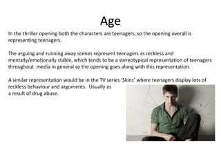 Age
In the thriller opening both the characters are teenagers, so the opening overall is
representing teenagers.
The arguing and running away scenes represent teenagers as reckless and
mentally/emotionally stable, which tends to be a stereotypical representation of teenagers
throughout media in general so the opening goes along with this representation.
A similar representation would be in the TV series ‘Skins’ where teenagers display lots of
reckless behaviour and arguments. Usually as
a result of drug abuse.
 
