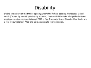 Disability
Due to the nature of the thriller opening where the female possibly witnesses a violent
death (Caused by herself, possibly by accident) the use of flashbacks alongside the event
creates a possible representation of PTSD – Post Traumatic Stress Disorder. Flashbacks are
a real life symptom of PTSD and so is an accurate representation.
 