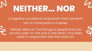 NEITHER… NOR
A negative correlative conjunction that connects
two or more parts in a series.
Neither refers to “two things or people that are
not the case” or “not one or the other.” It is often
used in conjunction with the word nor.
 