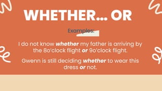 Examples:
WHETHER… OR
I do not know whether my father is arriving by
the 8o’clock flight or 9o’clock flight.
Gwenn is still deciding whether to wear this
dress or not.
 
