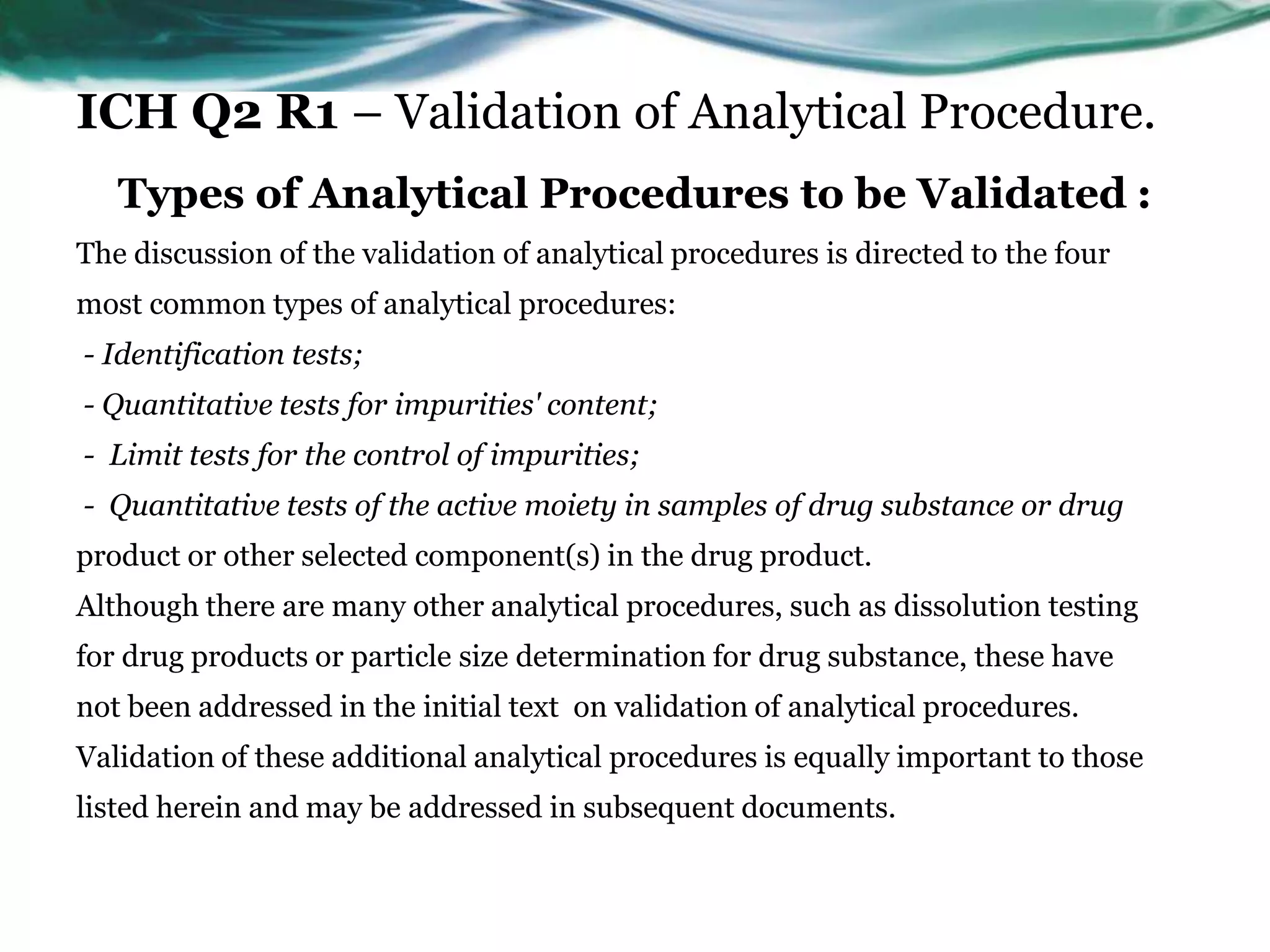 ICH Q2 R1 – Validation of Analytical Procedure.
Types of Analytical Procedures to be Validated :
The discussion of the validation of analytical procedures is directed to the four
most common types of analytical procedures:
- Identification tests;
- Quantitative tests for impurities' content;
- Limit tests for the control of impurities;
- Quantitative tests of the active moiety in samples of drug substance or drug
product or other selected component(s) in the drug product.
Although there are many other analytical procedures, such as dissolution testing
for drug products or particle size determination for drug substance, these have
not been addressed in the initial text on validation of analytical procedures.
Validation of these additional analytical procedures is equally important to those
listed herein and may be addressed in subsequent documents.
 