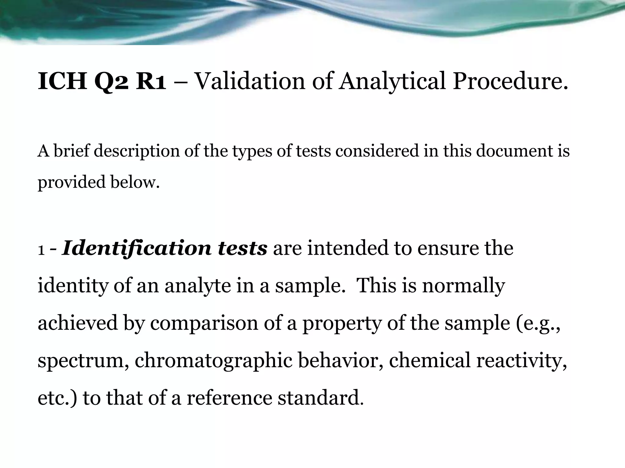ICH Q2 R1 – Validation of Analytical Procedure.
A brief description of the types of tests considered in this document is
provided below.
1 - Identification tests are intended to ensure the
identity of an analyte in a sample. This is normally
achieved by comparison of a property of the sample (e.g.,
spectrum, chromatographic behavior, chemical reactivity,
etc.) to that of a reference standard.
 