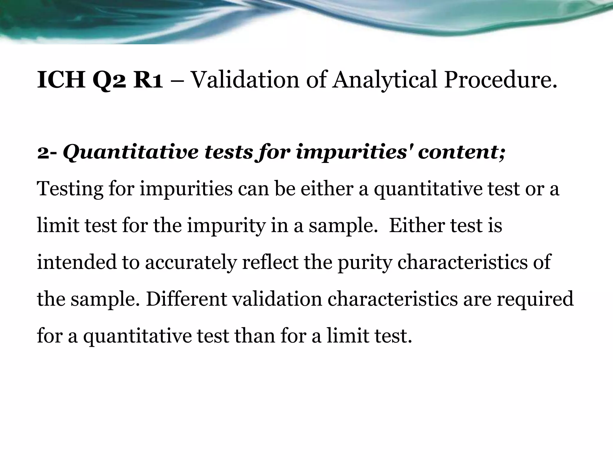 ICH Q2 R1 – Validation of Analytical Procedure.
2- Quantitative tests for impurities' content;
Testing for impurities can be either a quantitative test or a
limit test for the impurity in a sample. Either test is
intended to accurately reflect the purity characteristics of
the sample. Different validation characteristics are required
for a quantitative test than for a limit test.
 