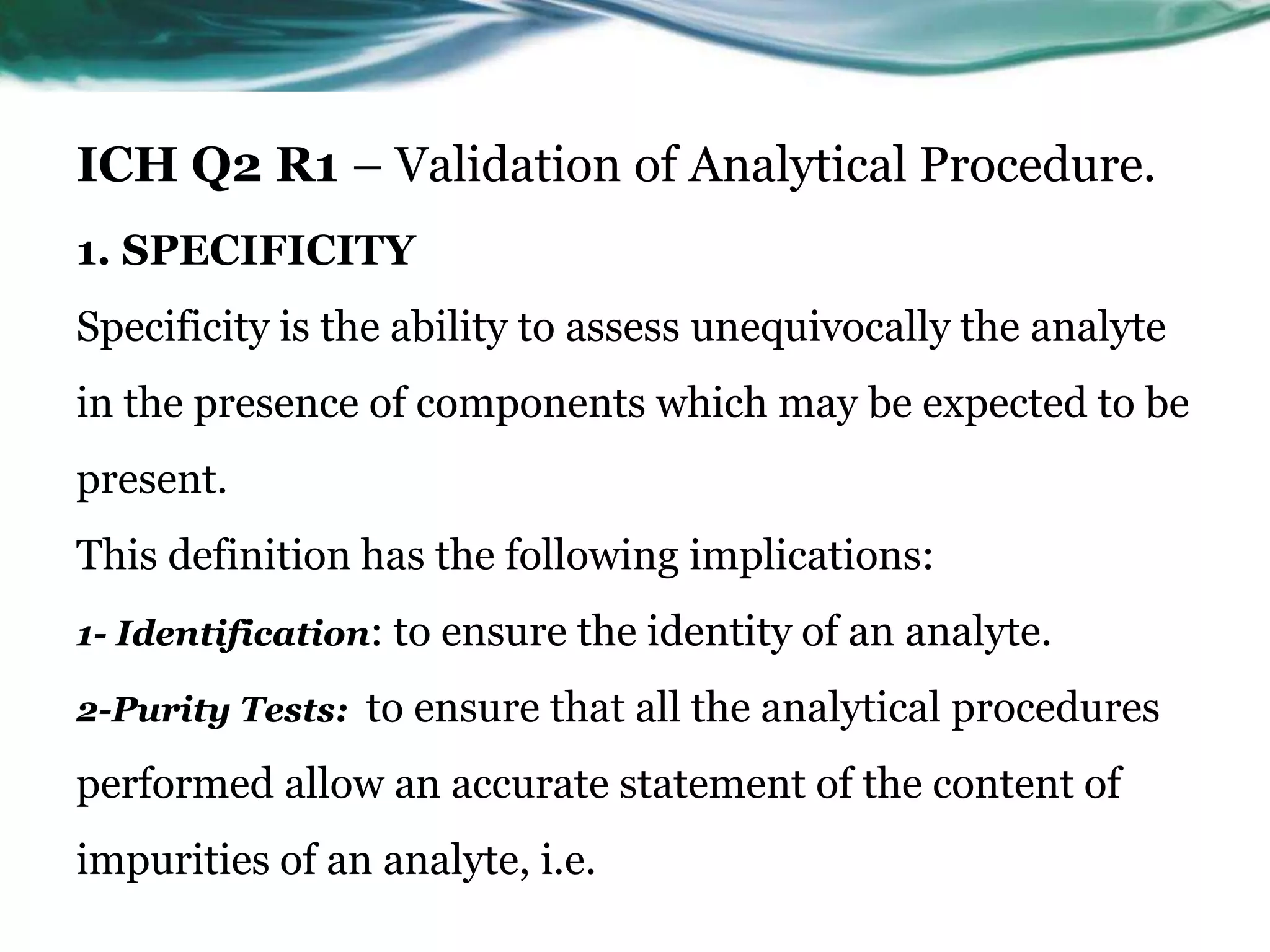 ICH Q2 R1 – Validation of Analytical Procedure.
1. SPECIFICITY
Specificity is the ability to assess unequivocally the analyte
in the presence of components which may be expected to be
present.
This definition has the following implications:
1- Identification: to ensure the identity of an analyte.
2-Purity Tests: to ensure that all the analytical procedures
performed allow an accurate statement of the content of
impurities of an analyte, i.e.
 