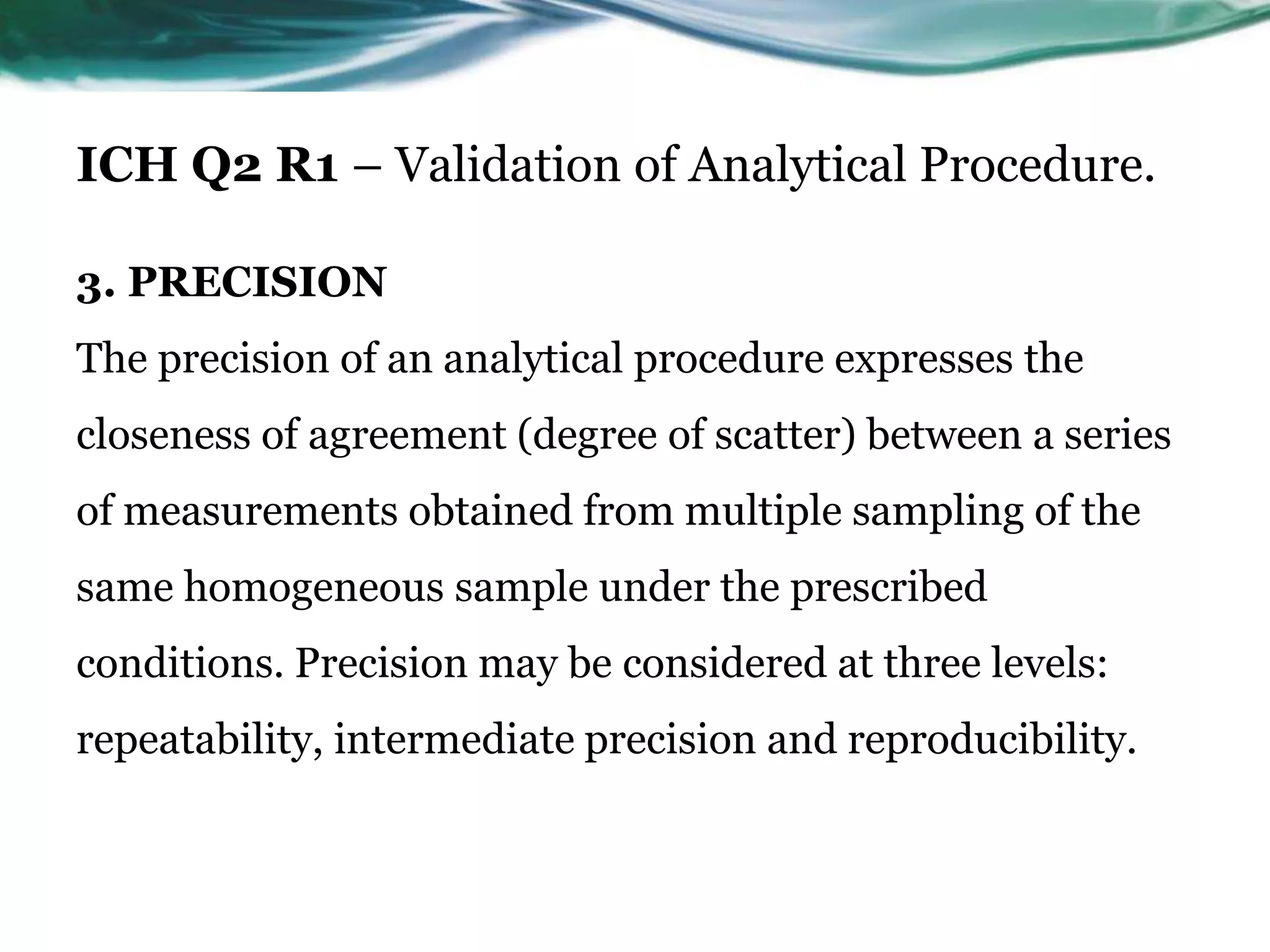 ICH Q2 R1 – Validation of Analytical Procedure.
3. PRECISION
The precision of an analytical procedure expresses the
closeness of agreement (degree of scatter) between a series
of measurements obtained from multiple sampling of the
same homogeneous sample under the prescribed
conditions. Precision may be considered at three levels:
repeatability, intermediate precision and reproducibility.
 