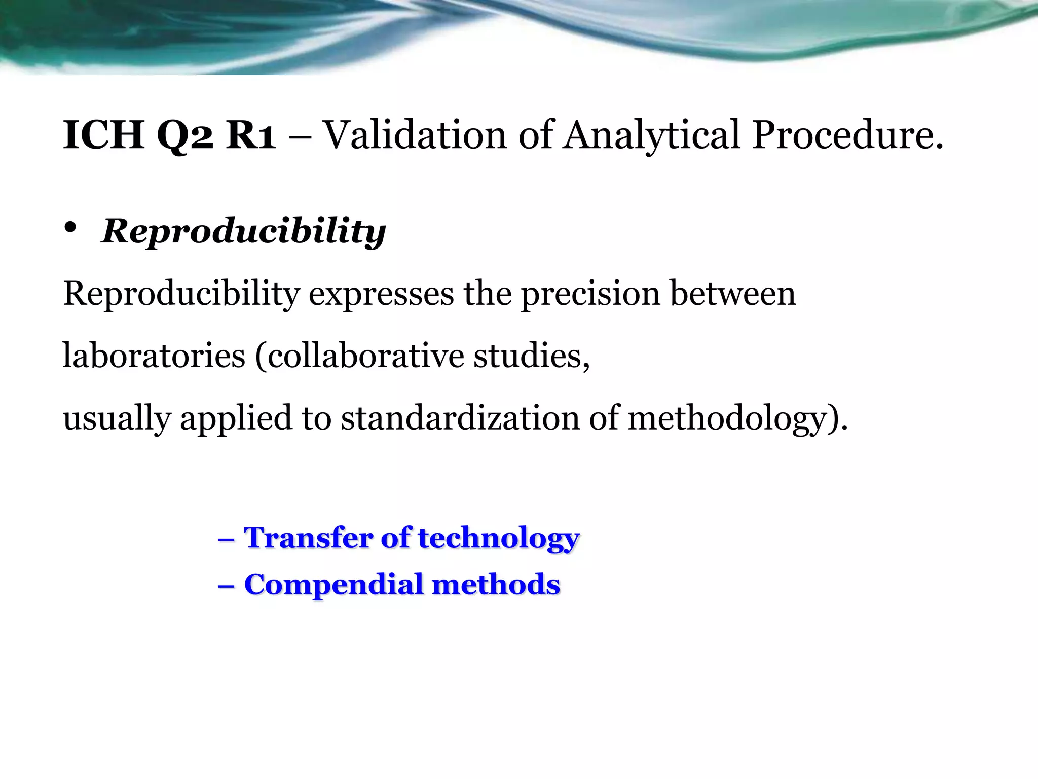 ICH Q2 R1 – Validation of Analytical Procedure.
• Reproducibility
Reproducibility expresses the precision between
laboratories (collaborative studies,
usually applied to standardization of methodology).
– Transfer of technology
– Compendial methods
 