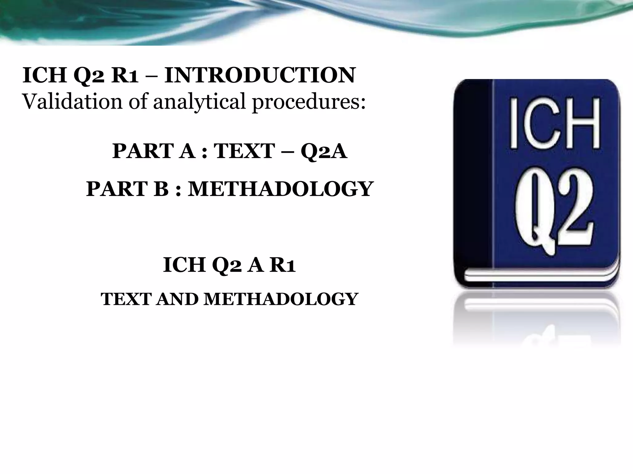 ICH Q2 R1 – INTRODUCTION
Validation of analytical procedures:
PART A : TEXT – Q2A
PART B : METHADOLOGY
ICH Q2 A R1
TEXT AND METHADOLOGY
 