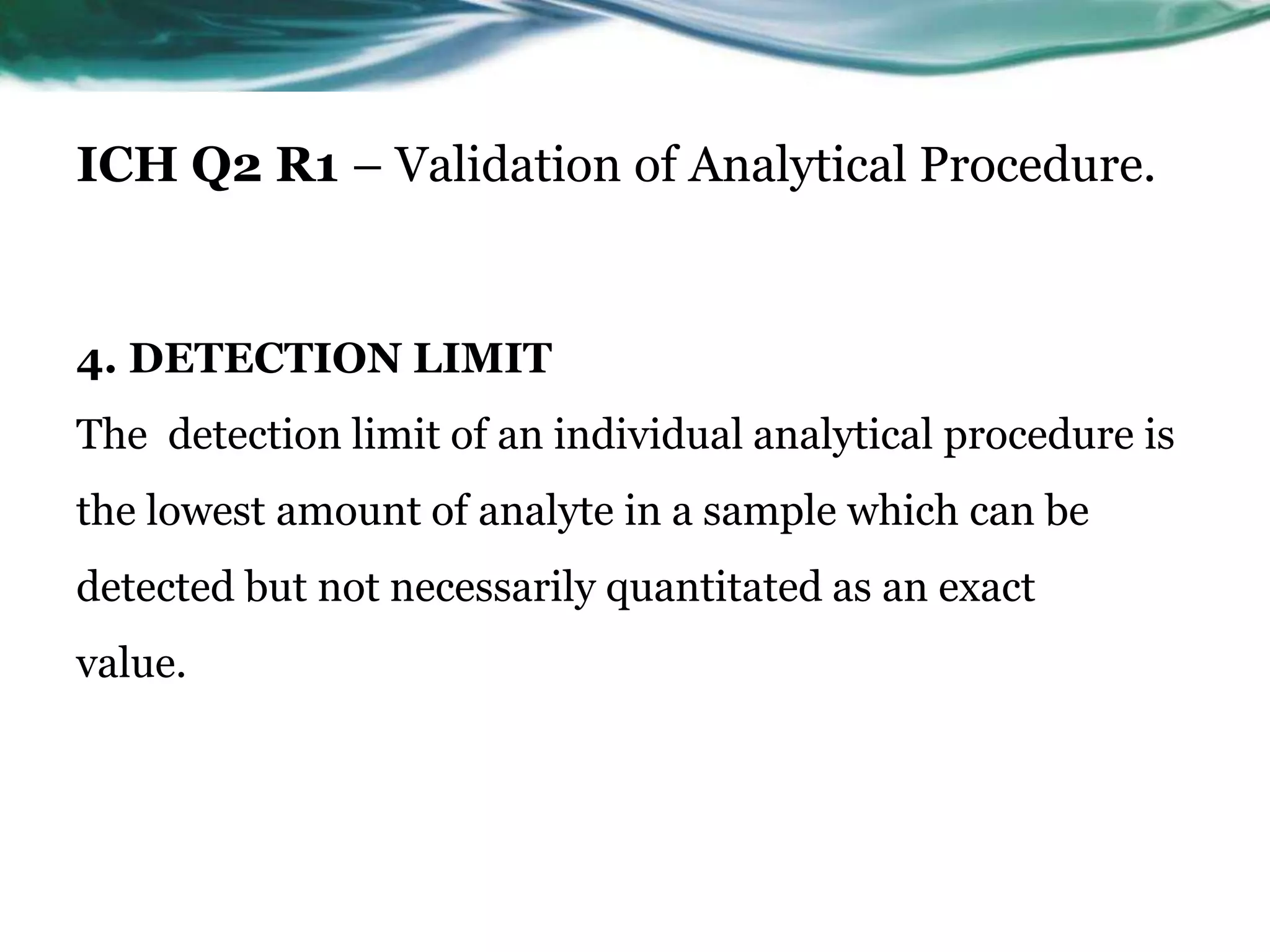ICH Q2 R1 – Validation of Analytical Procedure.
4. DETECTION LIMIT
The detection limit of an individual analytical procedure is
the lowest amount of analyte in a sample which can be
detected but not necessarily quantitated as an exact
value.
 