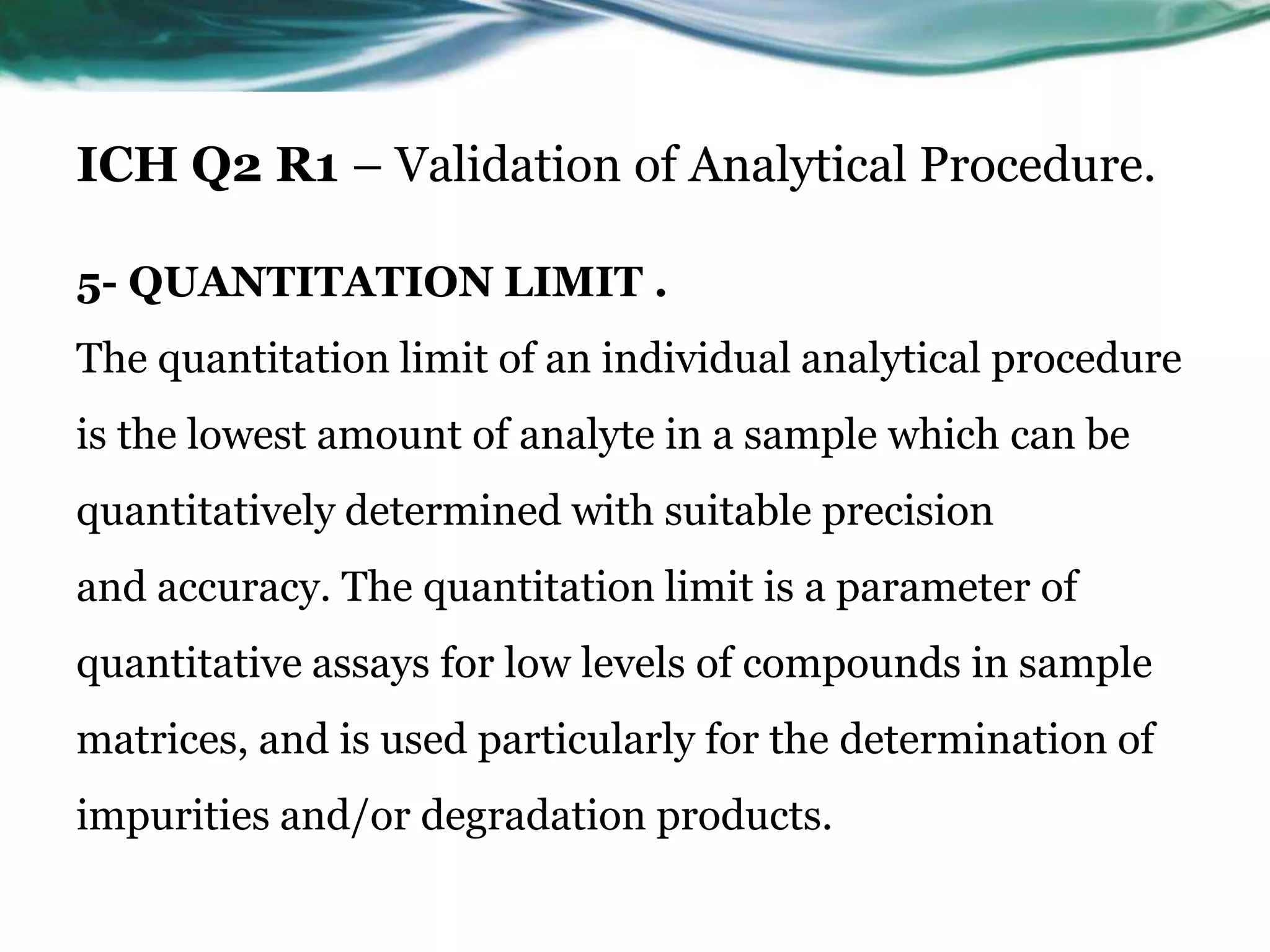ICH Q2 R1 – Validation of Analytical Procedure.
5- QUANTITATION LIMIT .
The quantitation limit of an individual analytical procedure
is the lowest amount of analyte in a sample which can be
quantitatively determined with suitable precision
and accuracy. The quantitation limit is a parameter of
quantitative assays for low levels of compounds in sample
matrices, and is used particularly for the determination of
impurities and/or degradation products.
 