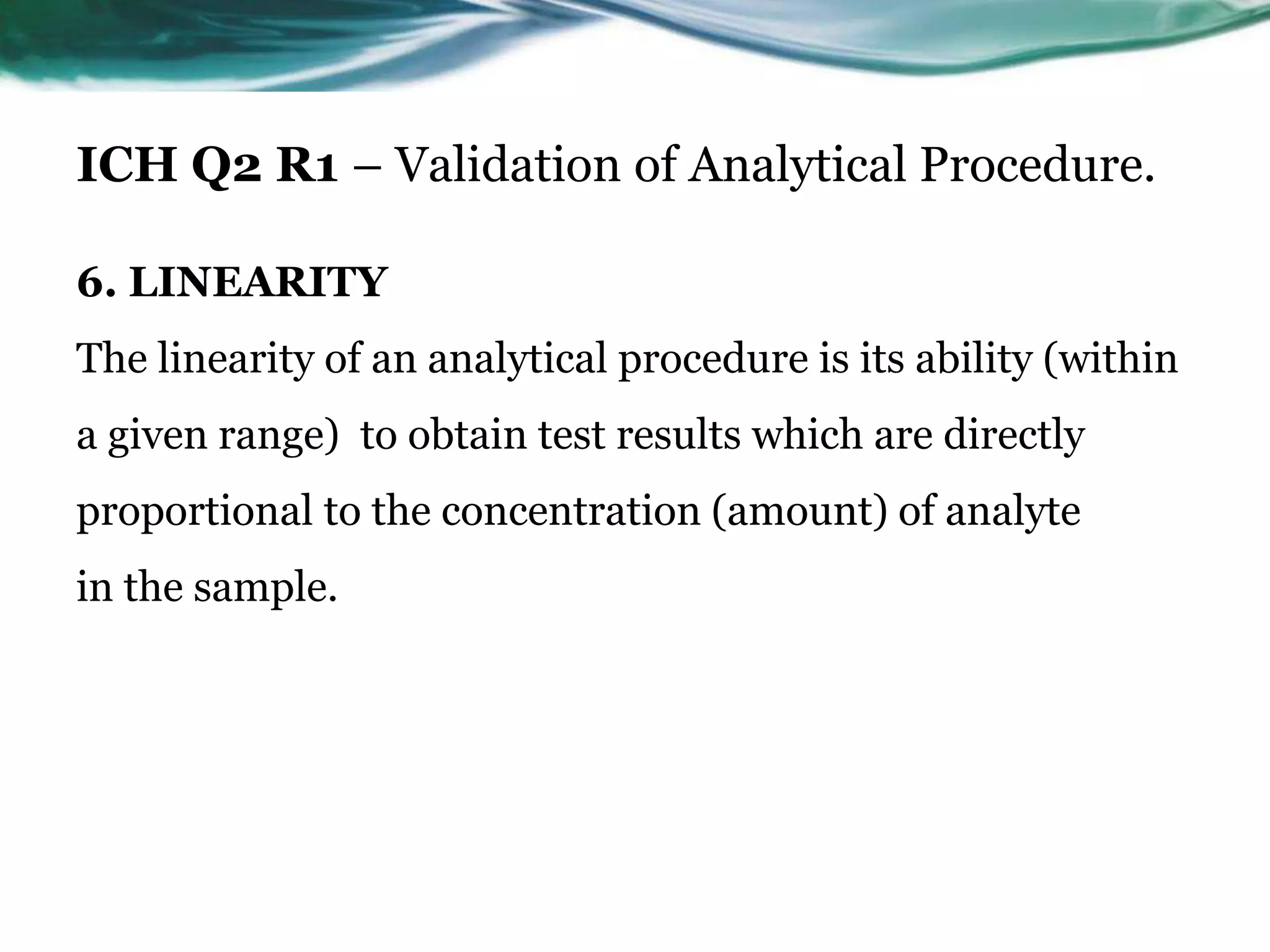 ICH Q2 R1 – Validation of Analytical Procedure.
6. LINEARITY
The linearity of an analytical procedure is its ability (within
a given range) to obtain test results which are directly
proportional to the concentration (amount) of analyte
in the sample.
 