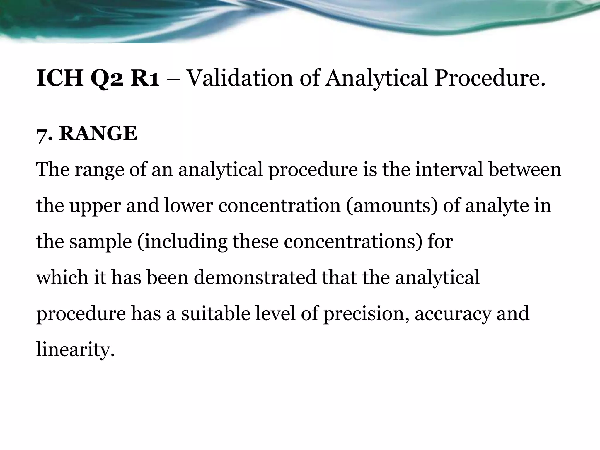 ICH Q2 R1 – Validation of Analytical Procedure.
7. RANGE
The range of an analytical procedure is the interval between
the upper and lower concentration (amounts) of analyte in
the sample (including these concentrations) for
which it has been demonstrated that the analytical
procedure has a suitable level of precision, accuracy and
linearity.
 