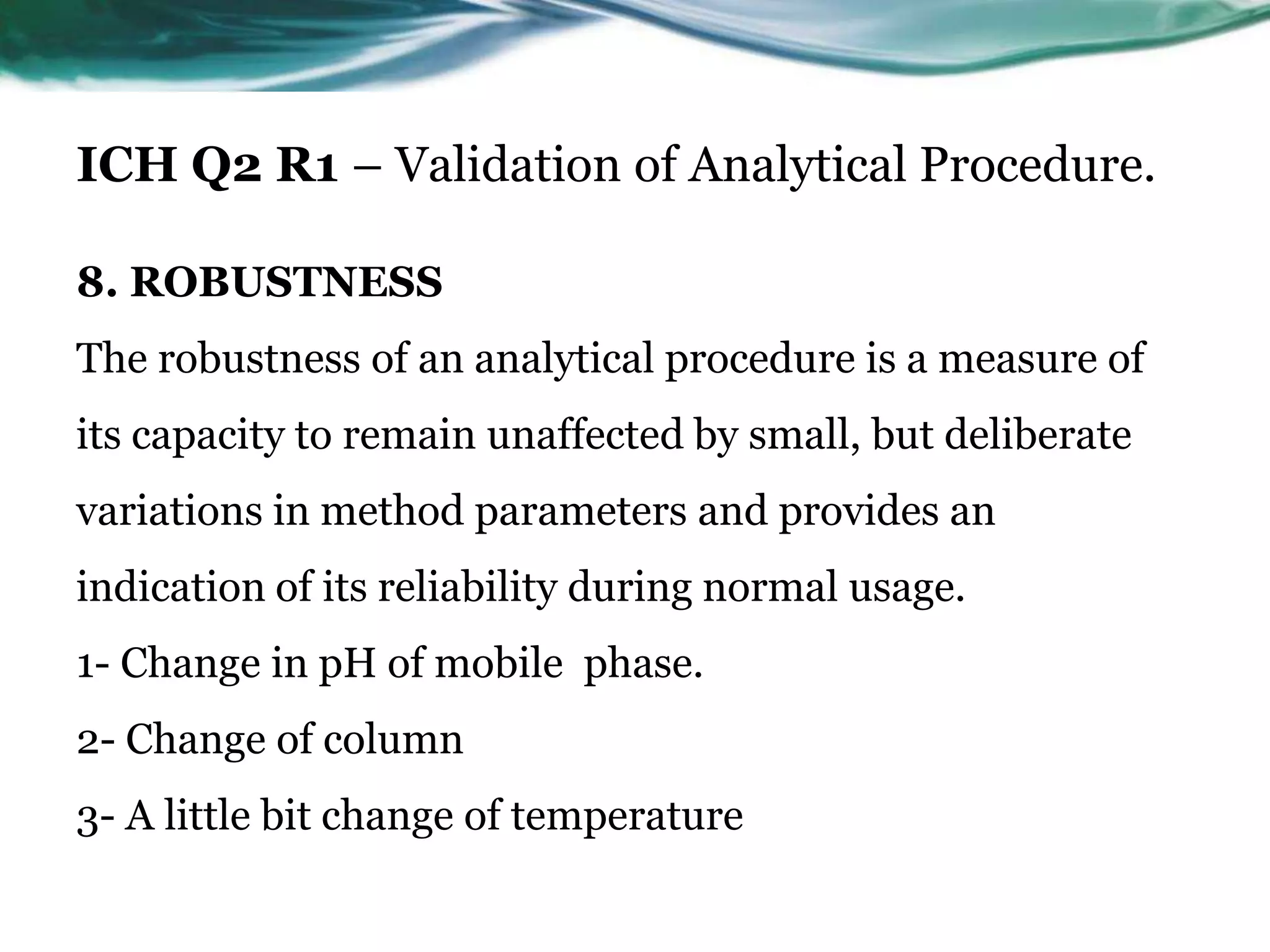 ICH Q2 R1 – Validation of Analytical Procedure.
8. ROBUSTNESS
The robustness of an analytical procedure is a measure of
its capacity to remain unaffected by small, but deliberate
variations in method parameters and provides an
indication of its reliability during normal usage.
1- Change in pH of mobile phase.
2- Change of column
3- A little bit change of temperature
 