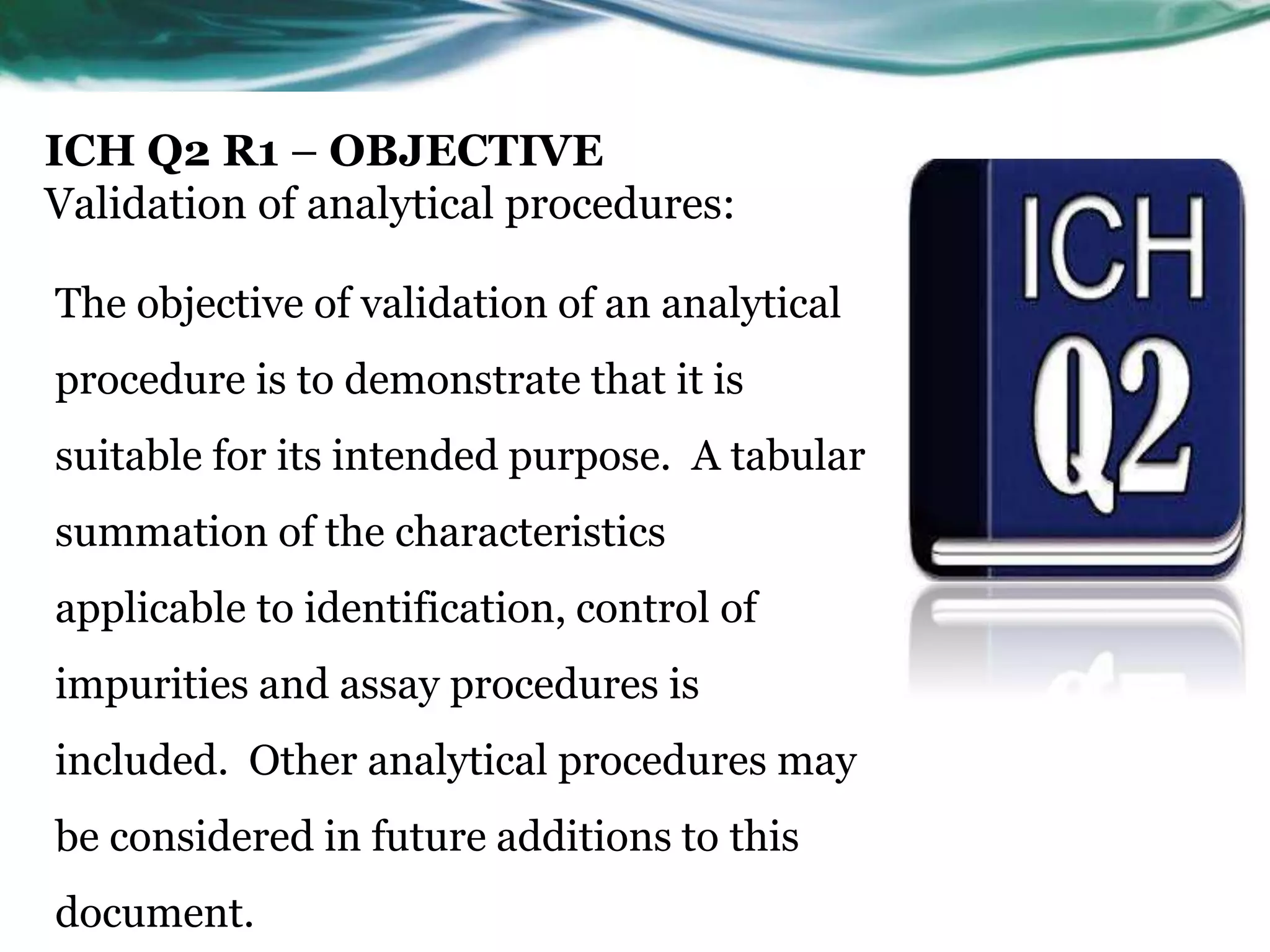 ICH Q2 R1 – OBJECTIVE
Validation of analytical procedures:
The objective of validation of an analytical
procedure is to demonstrate that it is
suitable for its intended purpose. A tabular
summation of the characteristics
applicable to identification, control of
impurities and assay procedures is
included. Other analytical procedures may
be considered in future additions to this
document.
 