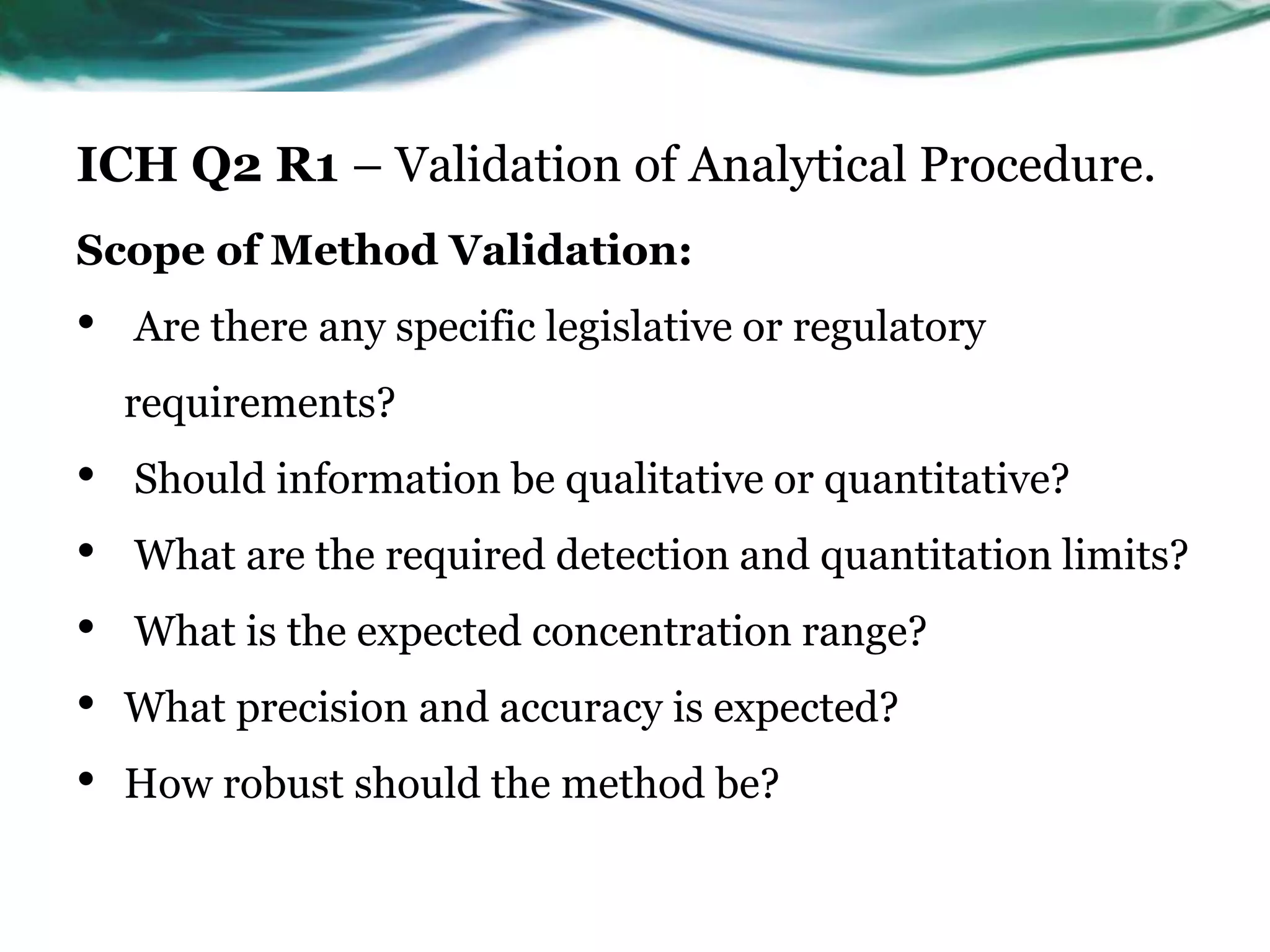 ICH Q2 R1 – Validation of Analytical Procedure.
Scope of Method Validation:
• Are there any specific legislative or regulatory
requirements?
• Should information be qualitative or quantitative?
• What are the required detection and quantitation limits?
• What is the expected concentration range?
• What precision and accuracy is expected?
• How robust should the method be?
 