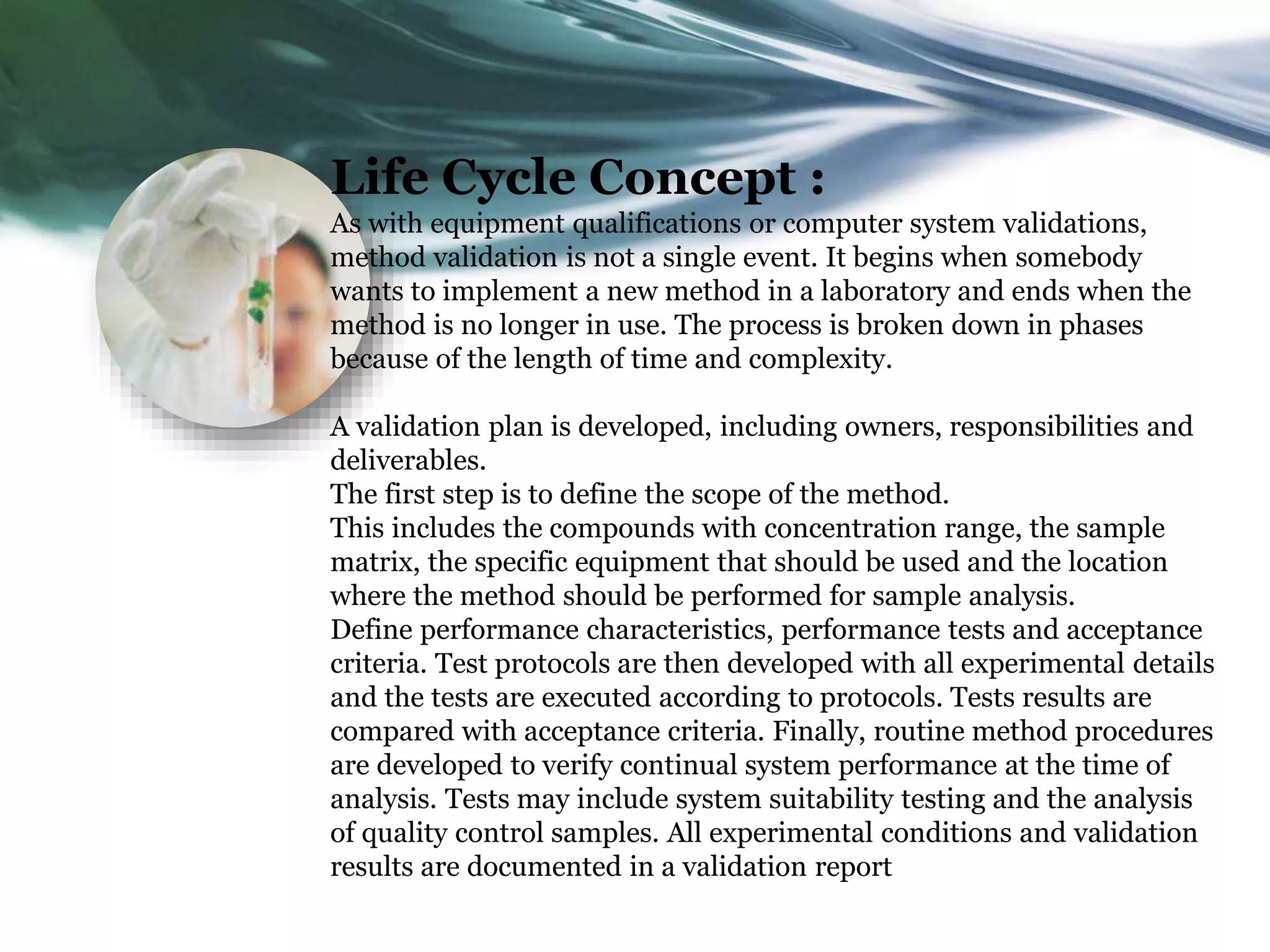 Life Cycle Concept :
As with equipment qualifications or computer system validations,
method validation is not a single event. It begins when somebody
wants to implement a new method in a laboratory and ends when the
method is no longer in use. The process is broken down in phases
because of the length of time and complexity.
A validation plan is developed, including owners, responsibilities and
deliverables.
The first step is to define the scope of the method.
This includes the compounds with concentration range, the sample
matrix, the specific equipment that should be used and the location
where the method should be performed for sample analysis.
Define performance characteristics, performance tests and acceptance
criteria. Test protocols are then developed with all experimental details
and the tests are executed according to protocols. Tests results are
compared with acceptance criteria. Finally, routine method procedures
are developed to verify continual system performance at the time of
analysis. Tests may include system suitability testing and the analysis
of quality control samples. All experimental conditions and validation
results are documented in a validation report
 