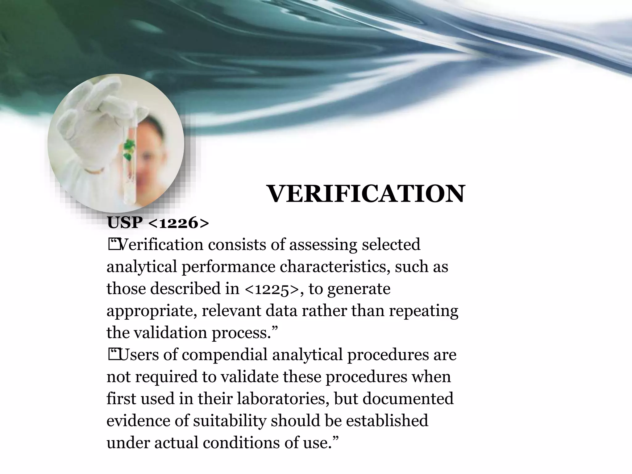 VERIFICATION
USP <1226>
†
“Verification consists of assessing selected
analytical performance characteristics, such as
those described in <1225>, to generate
appropriate, relevant data rather than repeating
the validation process.”
†
“Users of compendial analytical procedures are
not required to validate these procedures when
first used in their laboratories, but documented
evidence of suitability should be established
under actual conditions of use.”
 