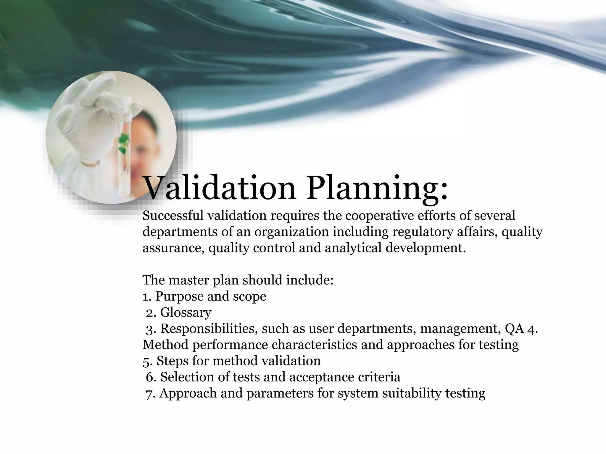 Validation Planning:
Successful validation requires the cooperative efforts of several
departments of an organization including regulatory affairs, quality
assurance, quality control and analytical development.
The master plan should include:
1. Purpose and scope
2. Glossary
3. Responsibilities, such as user departments, management, QA 4.
Method performance characteristics and approaches for testing
5. Steps for method validation
6. Selection of tests and acceptance criteria
7. Approach and parameters for system suitability testing
 