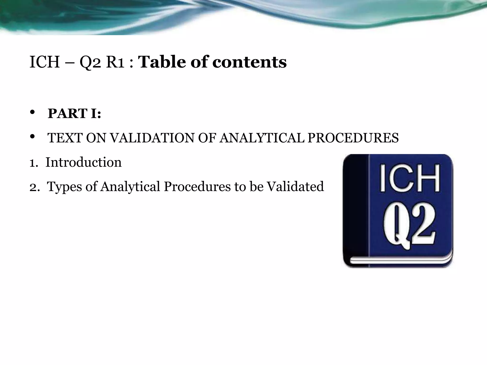 ICH – Q2 R1 : Table of contents
• PART I:
• TEXT ON VALIDATION OF ANALYTICAL PROCEDURES
1. Introduction
2. Types of Analytical Procedures to be Validated
 