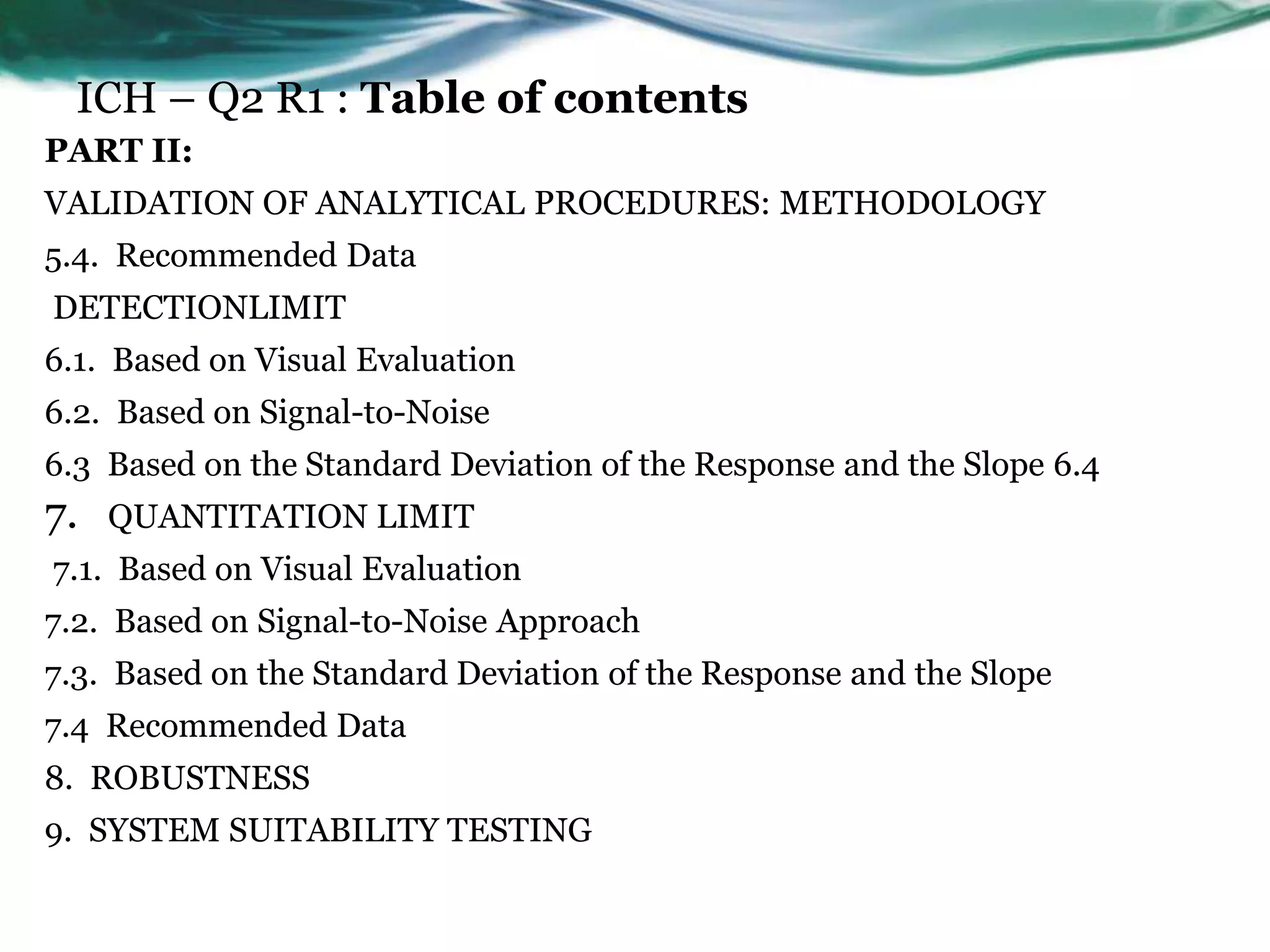 ICH – Q2 R1 : Table of contents
PART II:
VALIDATION OF ANALYTICAL PROCEDURES: METHODOLOGY
5.4. Recommended Data
DETECTIONLIMIT
6.1. Based on Visual Evaluation
6.2. Based on Signal-to-Noise
6.3 Based on the Standard Deviation of the Response and the Slope 6.4
7. QUANTITATION LIMIT
7.1. Based on Visual Evaluation
7.2. Based on Signal-to-Noise Approach
7.3. Based on the Standard Deviation of the Response and the Slope
7.4 Recommended Data
8. ROBUSTNESS
9. SYSTEM SUITABILITY TESTING
 