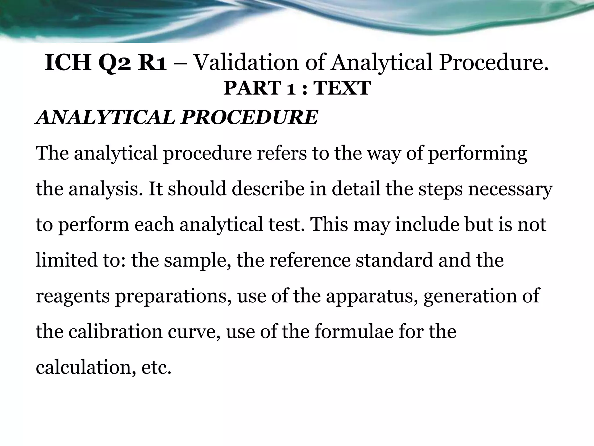 ICH Q2 R1 – Validation of Analytical Procedure.
PART 1 : TEXT
ANALYTICAL PROCEDURE
The analytical procedure refers to the way of performing
the analysis. It should describe in detail the steps necessary
to perform each analytical test. This may include but is not
limited to: the sample, the reference standard and the
reagents preparations, use of the apparatus, generation of
the calibration curve, use of the formulae for the
calculation, etc.
 