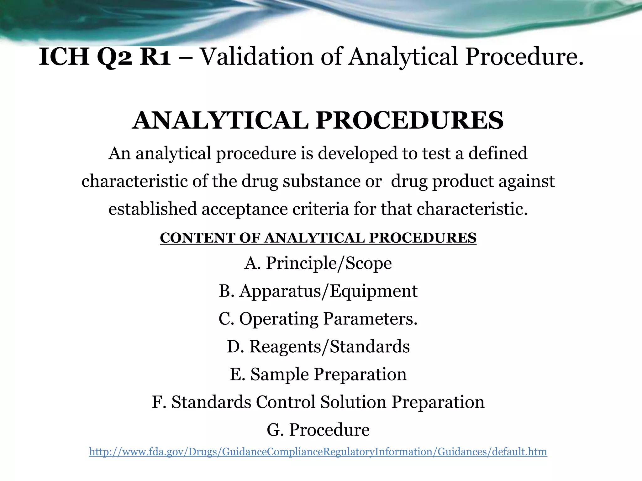 ICH Q2 R1 – Validation of Analytical Procedure.
ANALYTICAL PROCEDURES
An analytical procedure is developed to test a defined
characteristic of the drug substance or drug product against
established acceptance criteria for that characteristic.
CONTENT OF ANALYTICAL PROCEDURES
A. Principle/Scope
B. Apparatus/Equipment
C. Operating Parameters.
D. Reagents/Standards
E. Sample Preparation
F. Standards Control Solution Preparation
G. Procedure
http://www.fda.gov/Drugs/GuidanceComplianceRegulatoryInformation/Guidances/default.htm
 