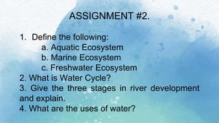 ASSIGNMENT #2.
1. Define the following:
a. Aquatic Ecosystem
b. Marine Ecosystem
c. Freshwater Ecosystem
2. What is Water Cycle?
3. Give the three stages in river development
and explain.
4. What are the uses of water?
 
