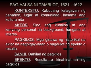 PAG-AALSA NI TAMBLOT, 1621 - 1622
      KONTEKSTO. Kabuuang kalagayan ng
panahon, lugar at komunidad, kasama ang
kultura nito
      AKTOR. Sino ang kumilos at ang
kanyang personal na background, hangarin at
interes.
      PAGKILOS. Mga ginawa ng historikal na
aktor na nagbigay-daan o nagdulot ng epekto o
resulta
      SANHI. Dahilan ng pagkilos
      EPEKTO. Resulta o kinahinatnan ng
pagkilos
 