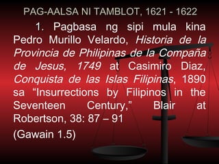 PAG-AALSA NI TAMBLOT, 1621 - 1622
    1. Pagbasa ng sipi mula kina
Pedro Murillo Velardo, Historia de la
Provincia de Philipinas de la Compaña
de Jesus, 1749 at Casimiro Diaz,
Conquista de las Islas Filipinas, 1890
sa “Insurrections by Filipinos in the
Seventeen      Century,”     Blair  at
Robertson, 38: 87 – 91
(Gawain 1.5)
 