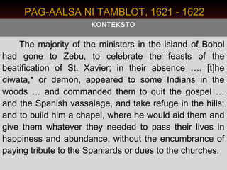 PAG-AALSA NI TAMBLOT, 1621 - 1622
                      KONTEKSTO


    The majority of the ministers in the island of Bohol
had gone to Zebu, to celebrate the feasts of the
beatification of St. Xavier; in their absence …. [t]he
diwata,* or demon, appeared to some Indians in the
woods … and commanded them to quit the gospel …
and the Spanish vassalage, and take refuge in the hills;
and to build him a chapel, where he would aid them and
give them whatever they needed to pass their lives in
happiness and abundance, without the encumbrance of
paying tribute to the Spaniards or dues to the churches.
 