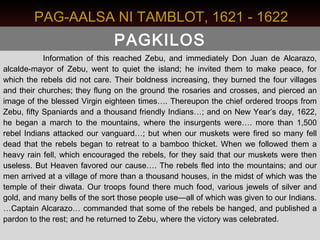 PAG-AALSA NI TAMBLOT, 1621 - 1622
                               PAGKILOS
            Information of this reached Zebu, and immediately Don Juan de Alcarazo,
alcalde-mayor of Zebu, went to quiet the island; he invited them to make peace, for
which the rebels did not care. Their boldness increasing, they burned the four villages
and their churches; they flung on the ground the rosaries and crosses, and pierced an
image of the blessed Virgin eighteen times…. Thereupon the chief ordered troops from
Zebu, fifty Spaniards and a thousand friendly Indians…; and on New Year’s day, 1622,
he began a march to the mountains, where the insurgents were…. more than 1,500
rebel Indians attacked our vanguard…; but when our muskets were fired so many fell
dead that the rebels began to retreat to a bamboo thicket. When we followed them a
heavy rain fell, which encouraged the rebels, for they said that our muskets were then
useless. But Heaven favored our cause…. The rebels fled into the mountains; and our
men arrived at a village of more than a thousand houses, in the midst of which was the
temple of their diwata. Our troops found there much food, various jewels of silver and
gold, and many bells of the sort those people use—all of which was given to our Indians.
…Captain Alcarazo… commanded that some of the rebels be hanged, and published a
pardon to the rest; and he returned to Zebu, where the victory was celebrated.
 