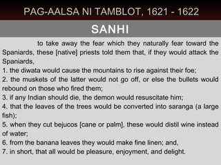 PAG-AALSA NI TAMBLOT, 1621 - 1622
                              SANHI
              to take away the fear which they naturally fear toward the
Spaniards, these [native] priests told them that, if they would attack the
Spaniards,
1. the diwata would cause the mountains to rise against their foe;
2. the muskets of the latter would not go off, or else the bullets would
rebound on those who fired them;
3. if any Indian should die, the demon would resuscitate him;
4. that the leaves of the trees would be converted into saranga (a large
fish);
5. when they cut bejucos [cane or palm], these would distil wine instead
of water;
6. from the banana leaves they would make fine linen; and,
7. in short, that all would be pleasure, enjoyment, and delight.
 