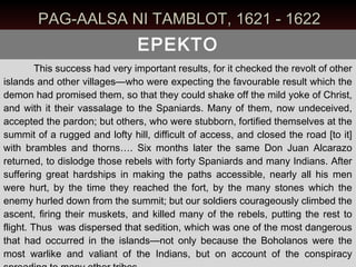 PAG-AALSA NI TAMBLOT, 1621 - 1622
                                EPEKTO
         This success had very important results, for it checked the revolt of other
islands and other villages—who were expecting the favourable result which the
demon had promised them, so that they could shake off the mild yoke of Christ,
and with it their vassalage to the Spaniards. Many of them, now undeceived,
accepted the pardon; but others, who were stubborn, fortified themselves at the
summit of a rugged and lofty hill, difficult of access, and closed the road [to it]
with brambles and thorns…. Six months later the same Don Juan Alcarazo
returned, to dislodge those rebels with forty Spaniards and many Indians. After
suffering great hardships in making the paths accessible, nearly all his men
were hurt, by the time they reached the fort, by the many stones which the
enemy hurled down from the summit; but our soldiers courageously climbed the
ascent, firing their muskets, and killed many of the rebels, putting the rest to
flight. Thus was dispersed that sedition, which was one of the most dangerous
that had occurred in the islands—not only because the Boholanos were the
most warlike and valiant of the Indians, but on account of the conspiracy
 