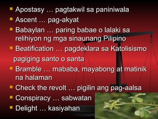  Apostasy … pagtakwil sa paniniwala
 Ascent … pag-akyat

 Babaylan … paring babae o lalaki sa

  relihiyon ng mga sinaunang Pilipino
 Beatification … pagdeklara sa Katolisismo

 pagiging santo o santa
 Bramble … mababa, mayabong at matinik

  na halaman
 Check the revolt … pigilin ang pag-aalsa

 Conspiracy … sabwatan

 Delight … kasiyahan
 