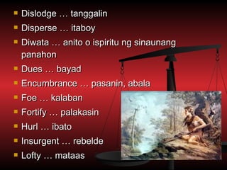    Dislodge … tanggalin
   Disperse … itaboy
   Diwata … anito o ispiritu ng sinaunang
    panahon
   Dues … bayad
   Encumbrance … pasanin, abala
   Foe … kalaban
   Fortify … palakasin
   Hurl … ibato
   Insurgent … rebelde
   Lofty … mataas
 