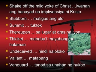    Shake off the mild yoke of Christ …iwanan
    ang banayad na implwensiya ni Kristo
   Stubborn … matigas ang ulo
   Summit … tuktok
   Thereupon ... sa lugar at oras na iyon
   Thicket … mababa’t mayabong na
    halaman
   Undeceived … hindi naloloko
   Valiant … matapang
   Vanguard … tanod sa unahan ng hukbo
 