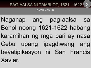 PAG-AALSA NI TAMBLOT, 1621 - 1622 X
             KONTEKSTO



Naganap ang pag-aalsa sa
Bohol noong 1621-1622 habang
karamihan ng mga pari ay nasa
Cebu upang ipagdiwang ang
beyatipikasyon ni San Francis
Xavier.
 