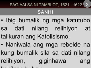 PAG-AALSA NI TAMBLOT, 1621 - 1622 X
               SANHI
• Ibig bumalik ng mga katutubo
sa dati nilang relihiyon at
talikuran ang Katolisismo.
• Naniwala ang mga rebelde na
kung bumalik sila sa dati nilang
relihiyon,    giginhawa      ang
 