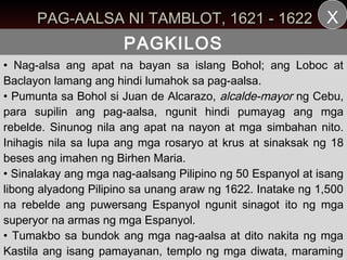 PAG-AALSA NI TAMBLOT, 1621 - 1622 X
                      PAGKILOS
• Nag-alsa ang apat na bayan sa islang Bohol; ang Loboc at
Baclayon lamang ang hindi lumahok sa pag-aalsa.
• Pumunta sa Bohol si Juan de Alcarazo, alcalde-mayor ng Cebu,
para supilin ang pag-aalsa, ngunit hindi pumayag ang mga
rebelde. Sinunog nila ang apat na nayon at mga simbahan nito.
Inihagis nila sa lupa ang mga rosaryo at krus at sinaksak ng 18
beses ang imahen ng Birhen Maria.
• Sinalakay ang mga nag-aalsang Pilipino ng 50 Espanyol at isang
libong alyadong Pilipino sa unang araw ng 1622. Inatake ng 1,500
na rebelde ang puwersang Espanyol ngunit sinagot ito ng mga
superyor na armas ng mga Espanyol.
• Tumakbo sa bundok ang mga nag-aalsa at dito nakita ng mga
Kastila ang isang pamayanan, templo ng mga diwata, maraming
 
