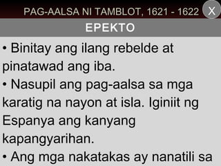 PAG-AALSA NI TAMBLOT, 1621 - 1622 X
              EPEKTO
• Binitay ang ilang rebelde at
pinatawad ang iba.
• Nasupil ang pag-aalsa sa mga
karatig na nayon at isla. Iginiit ng
Espanya ang kanyang
kapangyarihan.
• Ang mga nakatakas ay nanatili sa
 