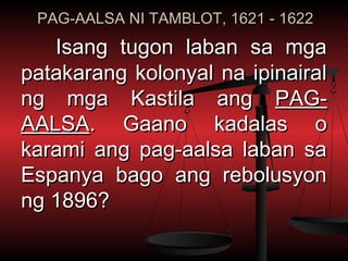 PAG-AALSA NI TAMBLOT, 1621 - 1622
   Isang tugon laban sa mga
patakarang kolonyal na ipinairal
ng mga Kastila ang PAG-
AALSA. Gaano kadalas o
karami ang pag-aalsa laban sa
Espanya bago ang rebolusyon
ng 1896?
 