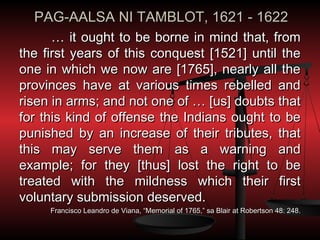 PAG-AALSA NI TAMBLOT, 1621 - 1622
      … it ought to be borne in mind that, from
the first years of this conquest [1521] until the
one in which we now are [1765], nearly all the
provinces have at various times rebelled and
risen in arms; and not one of … [us] doubts that
for this kind of offense the Indians ought to be
punished by an increase of their tributes, that
this may serve them as a warning and
example; for they [thus] lost the right to be
treated with the mildness which their first
voluntary submission deserved.
     Francisco Leandro de Viana, “Memorial of 1765,” sa Blair at Robertson 48: 248.
 