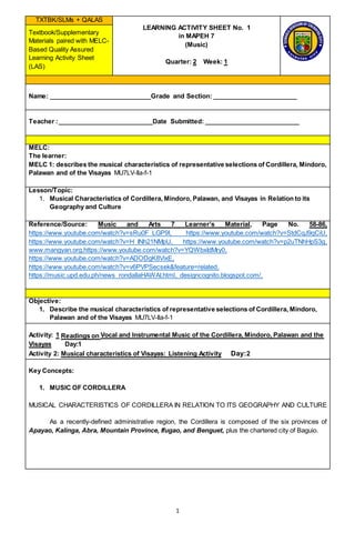 1
TXTBK/SLMs + QALAS
LEARNING ACTIVITY SHEET No. 1
in MAPEH 7
(Music)
Quarter: 2 Week: 1
Textbook/Supplementary
Materials paired with MELC-
Based Quality Assured
Learning Activity Sheet
(LAS)
Name: _____________________________Grade and Section: ________________________
Teacher :___________________________Date Submitted: ___________________________
MELC:
The learner:
MELC 1: describes the musical characteristics of representative selections of Cordillera, Mindoro,
Palawan and of the Visayas MU7LV-Ila-f-1
Lesson/Topic:
1. Musical Characteristics of Cordillera, Mindoro, Palawan, and Visayas in Relation to its
Geography and Culture
Reference/Source: Music and Arts 7 Learner’s Material, Page No. 58-86,
https://www.youtube.com/watch?v=sRu0F_LGP9I, https://www.youtube.com/watch?v=StdCqJ9qCiU,
https://www.youtube.com/watch?v=H_INh21NMpU, https://www.youtube.com/watch?v=p2uTNhHpS3g,
www.mangyan.org,https://www.youtube.com/watch?v=YQWbxIdMry0,
https://www.youtube.com/watch?v=ADODgK8VixE,
https://www.youtube.com/watch?v=v6PVPSecsek&feature=related,
https://music.upd.edu.ph/news_rondallaHAWAI.html, designcognito.blogspot.com/,
Objective:
1. Describe the musical characteristics of representative selections of Cordillera, Mindoro,
Palawan and of the Visayas MU7LV-Ila-f-1
Activity: 1 Readings on Vocal and Instrumental Music of the Cordillera, Mindoro, Palawan and the
Visayas Day:1
Activity 2: Musical characteristics of Visayas: Listening Activity Day:2
Key Concepts:
1. MUSIC OF CORDILLERA
MUSICAL CHARACTERISTICS OF CORDILLERA IN RELATION TO ITS GEOGRAPHY AND CULTURE
As a recently-defined administrative region, the Cordillera is composed of the six provinces of
Apayao, Kalinga, Abra, Mountain Province, Ifugao, and Benguet, plus the chartered city of Baguio.
 